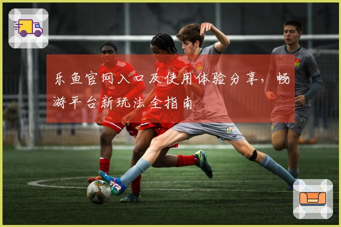 乐鱼官网入口及使用体验分享，畅游平台新玩法全指南