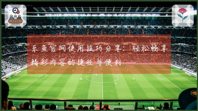 乐鱼官网使用技巧分享：轻松畅享精彩内容的捷径与便利