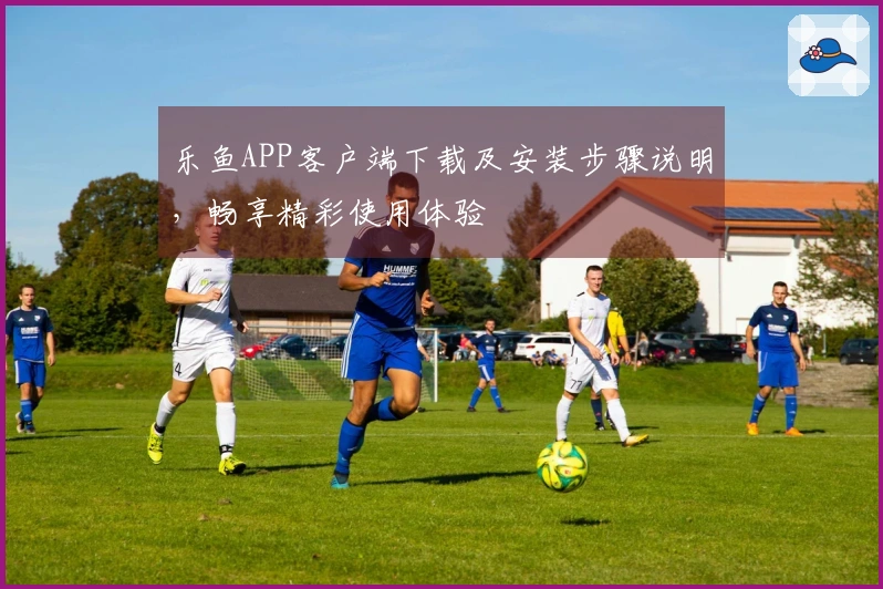 乐鱼APP客户端下载及安装步骤说明，畅享精彩使用体验