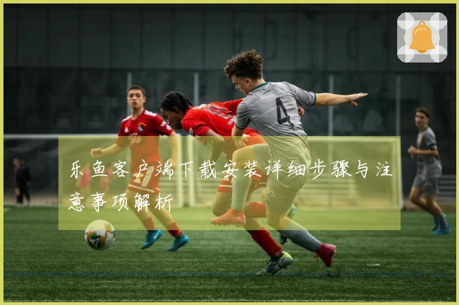 乐鱼客户端下载安装详细步骤与注意事项解析