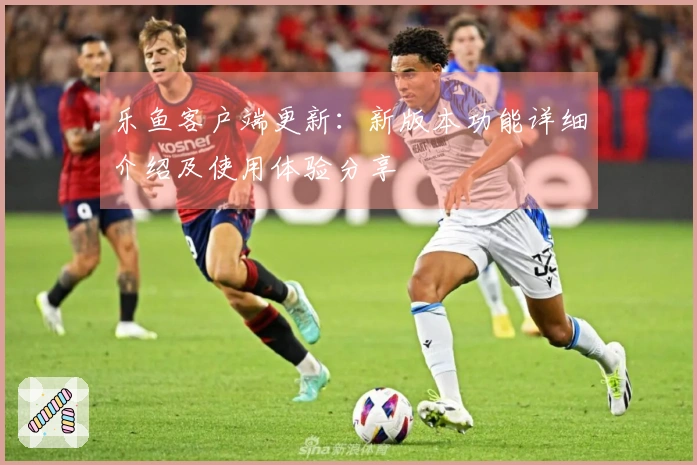 乐鱼客户端更新：新版本功能详细介绍及使用体验分享