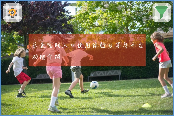 乐鱼官网入口使用体验分享与平台功能介绍