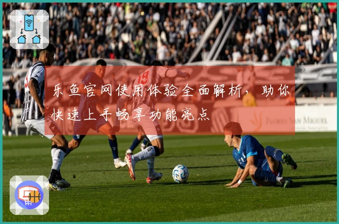 乐鱼官网使用体验全面解析,助你快速上手畅享功能亮点