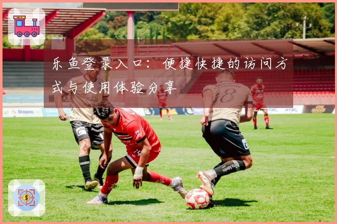 乐鱼登录入口：便捷快捷的访问方式与使用体验分享