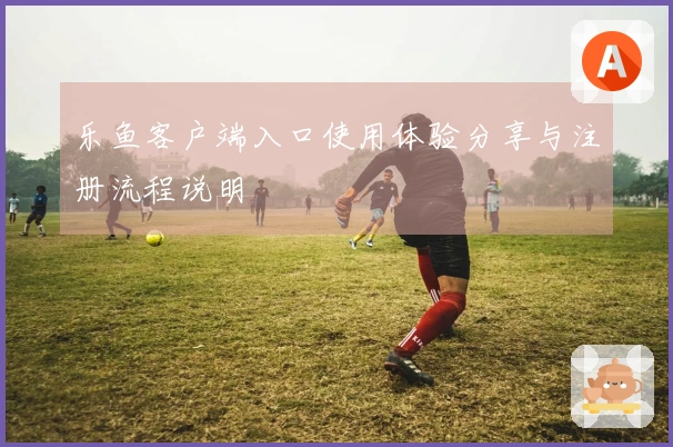 乐鱼客户端入口使用体验分享与注册流程说明