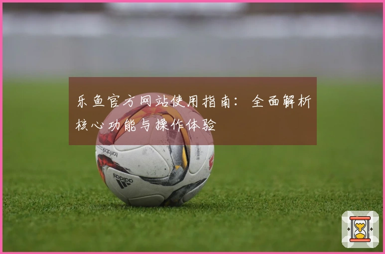 乐鱼官方网站使用指南：全面解析核心功能与操作体验