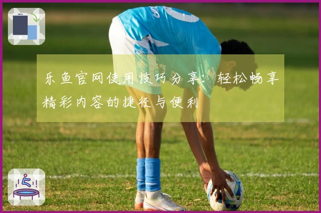 乐鱼官网使用技巧分享:轻松畅享精彩内容的捷径与便利